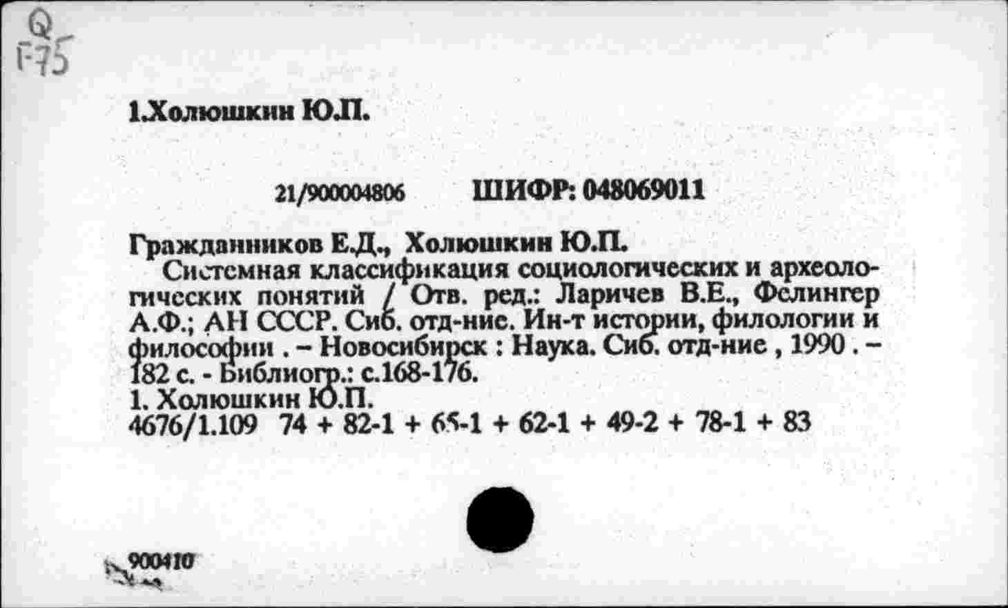 ﻿о
1Лолюшкин ЮЛ.
21/900004806 ШИФР: 048069011
Гражданников ЕДМ Холюшкин Ю.П.
Системная классификация социологических и археологических понятий / Отв. ред.: Ларичев В.Е., Фслингер А.Ф.; АН СССР. Сиб. отд-нис. Ин-т истории, филологии и философии . - Новосибирск : Наука. Сиб. отд-ние, 1990. -182 с. - Библиогр.: с.168-176.
1. Холюшкин Ю.П.
4676/1.109 74 + 82-1 4- 65-1 + 62-1 + 49-2 + 78-1 + 83
900410